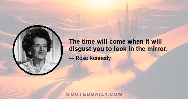 The time will come when it will disgust you to look in the mirror.