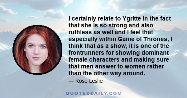 I certainly relate to Ygritte in the fact that she is so strong and also ruthless as well and I feel that especially within Game of Thrones, I think that as a show, it is one of the frontrunners for showing dominant