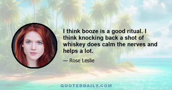 I think booze is a good ritual. I think knocking back a shot of whiskey does calm the nerves and helps a lot.