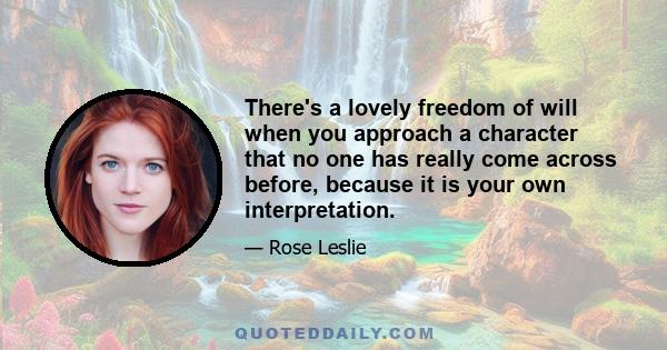 There's a lovely freedom of will when you approach a character that no one has really come across before, because it is your own interpretation.