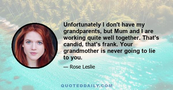 Unfortunately I don't have my grandparents, but Mum and I are working quite well together. That's candid, that's frank. Your grandmother is never going to lie to you.