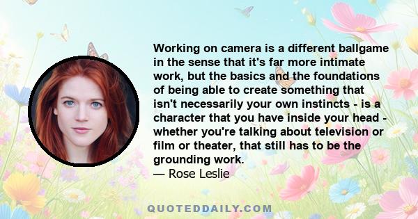 Working on camera is a different ballgame in the sense that it's far more intimate work, but the basics and the foundations of being able to create something that isn't necessarily your own instincts - is a character