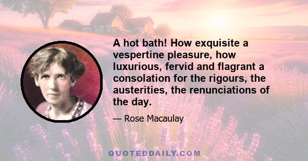 A hot bath! How exquisite a vespertine pleasure, how luxurious, fervid and flagrant a consolation for the rigours, the austerities, the renunciations of the day.