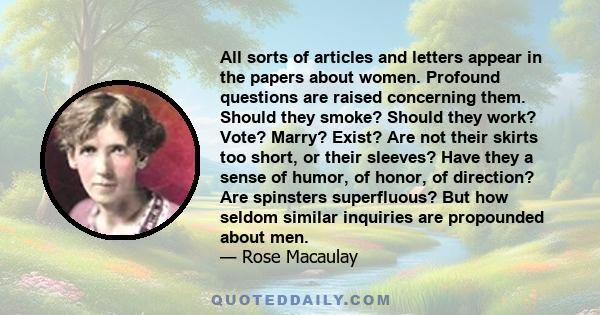 All sorts of articles and letters appear in the papers about women. Profound questions are raised concerning them. Should they smoke? Should they work? Vote? Marry? Exist? Are not their skirts too short, or their