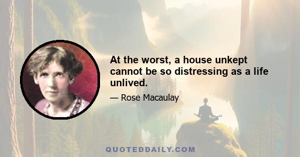 At the worst, a house unkept cannot be so distressing as a life unlived.