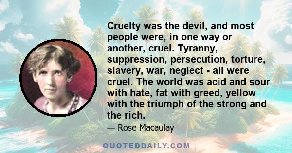 Cruelty was the devil, and most people were, in one way or another, cruel. Tyranny, suppression, persecution, torture, slavery, war, neglect - all were cruel. The world was acid and sour with hate, fat with greed,