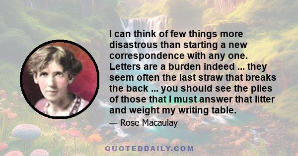 I can think of few things more disastrous than starting a new correspondence with any one. Letters are a burden indeed ... they seem often the last straw that breaks the back ... you should see the piles of those that I 