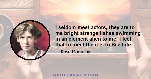 I seldom meet actors, they are to me bright strange fishes swimming in an element alien to me; I feel that to meet them is to See Life.