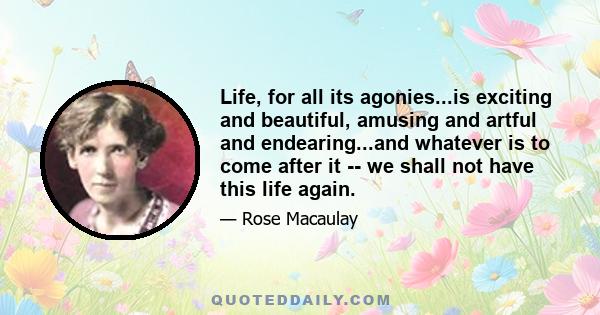 Life, for all its agonies...is exciting and beautiful, amusing and artful and endearing...and whatever is to come after it -- we shall not have this life again.