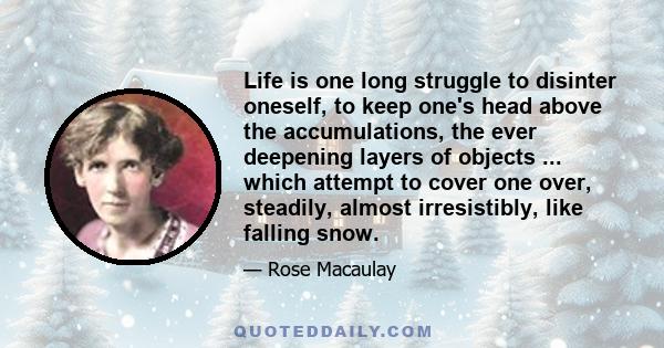 Life is one long struggle to disinter oneself, to keep one's head above the accumulations, the ever deepening layers of objects ... which attempt to cover one over, steadily, almost irresistibly, like falling snow.