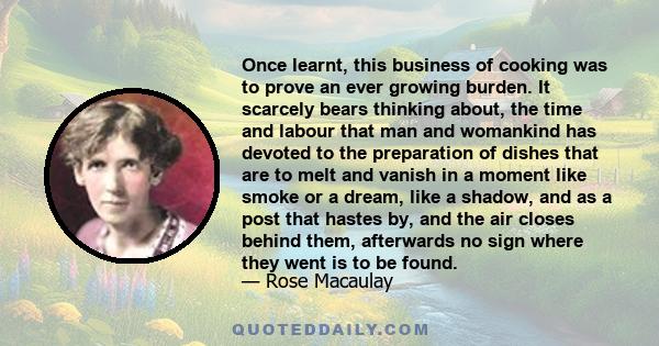 Once learnt, this business of cooking was to prove an ever growing burden. It scarcely bears thinking about, the time and labour that man and womankind has devoted to the preparation of dishes that are to melt and