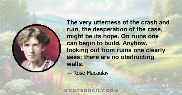 The very utterness of the crash and ruin, the desperation of the case, might be its hope. On ruins one can begin to build. Anyhow, looking out from ruins one clearly sees; there are no obstructing walls.