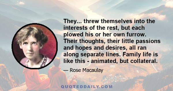 They... threw themselves into the interests of the rest, but each plowed his or her own furrow. Their thoughts, their little passions and hopes and desires, all ran along separate lines. Family life is like this -