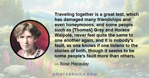 Traveling together is a great test, which has damaged many friendships and even honeymoons, and some people such as [Thomas] Gray and Horace Walpole, never feel quite the same to one another again, and it is nobody's