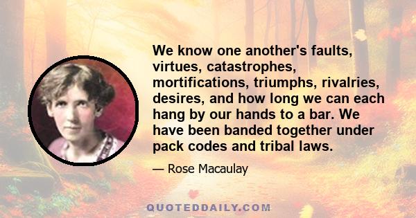 We know one another's faults, virtues, catastrophes, mortifications, triumphs, rivalries, desires, and how long we can each hang by our hands to a bar. We have been banded together under pack codes and tribal laws.