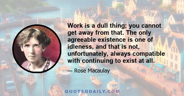 Work is a dull thing; you cannot get away from that. The only agreeable existence is one of idleness, and that is not, unfortunately, always compatible with continuing to exist at all.