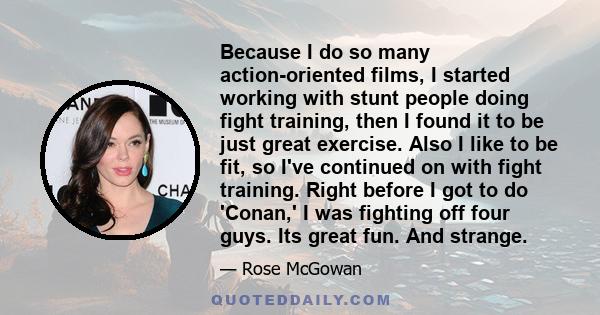 Because I do so many action-oriented films, I started working with stunt people doing fight training, then I found it to be just great exercise. Also I like to be fit, so I've continued on with fight training. Right