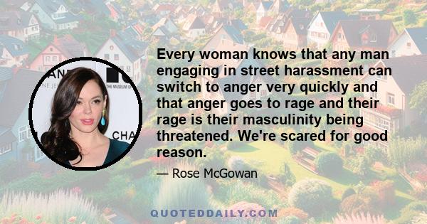 Every woman knows that any man engaging in street harassment can switch to anger very quickly and that anger goes to rage and their rage is their masculinity being threatened. We're scared for good reason.