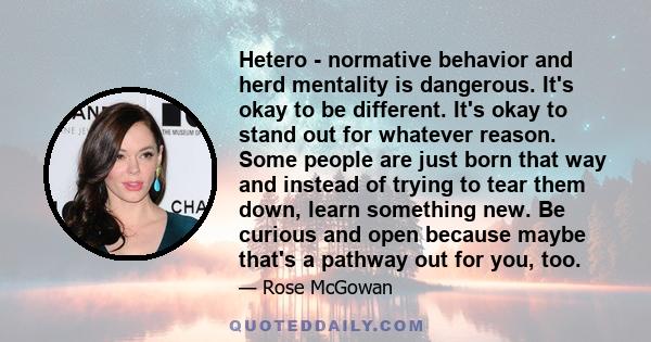 Hetero - normative behavior and herd mentality is dangerous. It's okay to be different. It's okay to stand out for whatever reason. Some people are just born that way and instead of trying to tear them down, learn