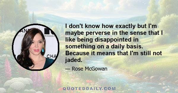 I don't know how exactly but I'm maybe perverse in the sense that I like being disappointed in something on a daily basis. Because it means that I'm still not jaded.