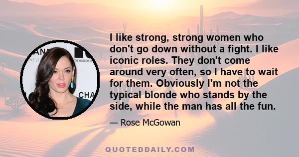 I like strong, strong women who don't go down without a fight. I like iconic roles. They don't come around very often, so I have to wait for them. Obviously I'm not the typical blonde who stands by the side, while the