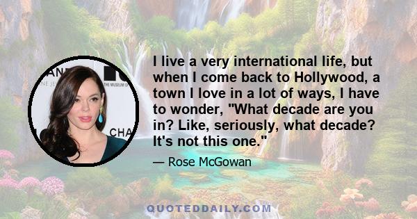 I live a very international life, but when I come back to Hollywood, a town I love in a lot of ways, I have to wonder, What decade are you in? Like, seriously, what decade? It's not this one.