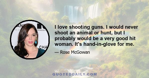 I love shooting guns. I would never shoot an animal or hunt, but I probably would be a very good hit woman. It's hand-in-glove for me.