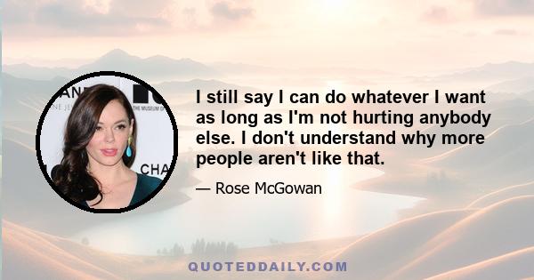 I still say I can do whatever I want as long as I'm not hurting anybody else. I don't understand why more people aren't like that.