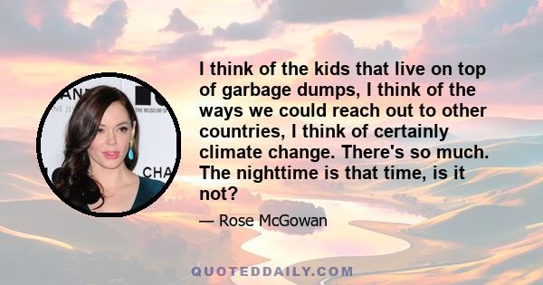 I think of the kids that live on top of garbage dumps, I think of the ways we could reach out to other countries, I think of certainly climate change. There's so much. The nighttime is that time, is it not?