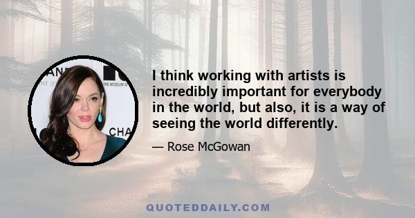 I think working with artists is incredibly important for everybody in the world, but also, it is a way of seeing the world differently.