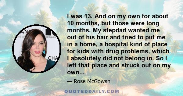 I was 13. And on my own for about 10 months, but those were long months. My stepdad wanted me out of his hair and tried to put me in a home, a hospital kind of place for kids with drug problems, which I absolutely did