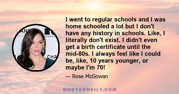 I went to regular schools and I was home schooled a lot but I don't have any history in schools. Like, I literally don't exist. I didn't even get a birth certificate until the mid-80s. I always feel like I could be,