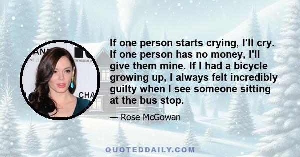 If one person starts crying, I'll cry. If one person has no money, I'll give them mine. If I had a bicycle growing up, I always felt incredibly guilty when I see someone sitting at the bus stop.