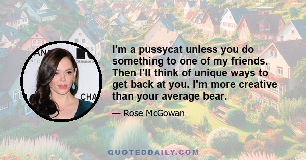 I'm a pussycat unless you do something to one of my friends. Then I'll think of unique ways to get back at you. I'm more creative than your average bear.