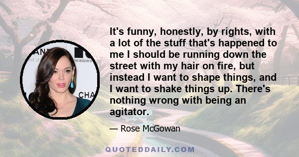 It's funny, honestly, by rights, with a lot of the stuff that's happened to me I should be running down the street with my hair on fire, but instead I want to shape things, and I want to shake things up. There's nothing 