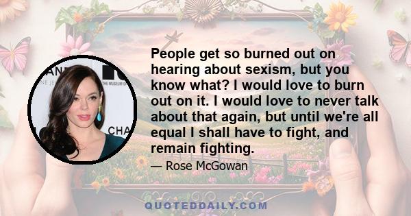 People get so burned out on hearing about sexism, but you know what? I would love to burn out on it. I would love to never talk about that again, but until we're all equal I shall have to fight, and remain fighting.