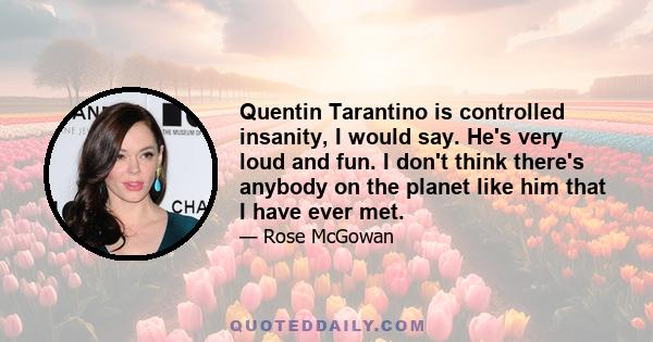 Quentin Tarantino is controlled insanity, I would say. He's very loud and fun. I don't think there's anybody on the planet like him that I have ever met.