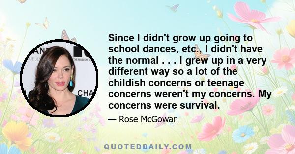 Since I didn't grow up going to school dances, etc., I didn't have the normal . . . I grew up in a very different way so a lot of the childish concerns or teenage concerns weren't my concerns. My concerns were survival.