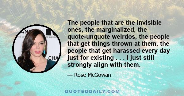 The people that are the invisible ones, the marginalized, the quote-unquote weirdos, the people that get things thrown at them, the people that get harassed every day just for existing . . . I just still strongly align