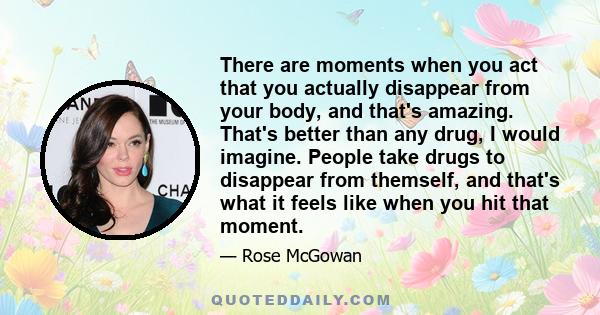 There are moments when you act that you actually disappear from your body, and that's amazing. That's better than any drug, I would imagine. People take drugs to disappear from themself, and that's what it feels like