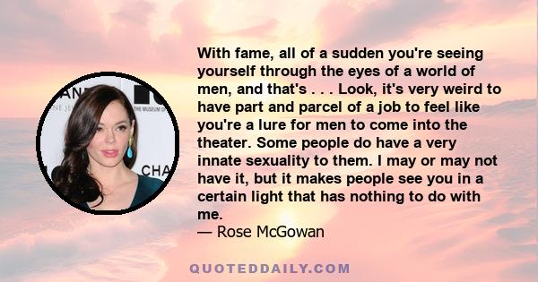 With fame, all of a sudden you're seeing yourself through the eyes of a world of men, and that's . . . Look, it's very weird to have part and parcel of a job to feel like you're a lure for men to come into the theater.