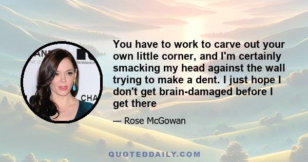 You have to work to carve out your own little corner, and I'm certainly smacking my head against the wall trying to make a dent. I just hope I don't get brain-damaged before I get there