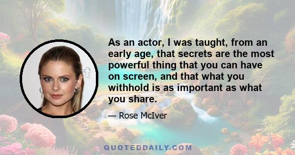 As an actor, I was taught, from an early age, that secrets are the most powerful thing that you can have on screen, and that what you withhold is as important as what you share.