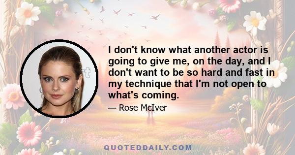 I don't know what another actor is going to give me, on the day, and I don't want to be so hard and fast in my technique that I'm not open to what's coming.