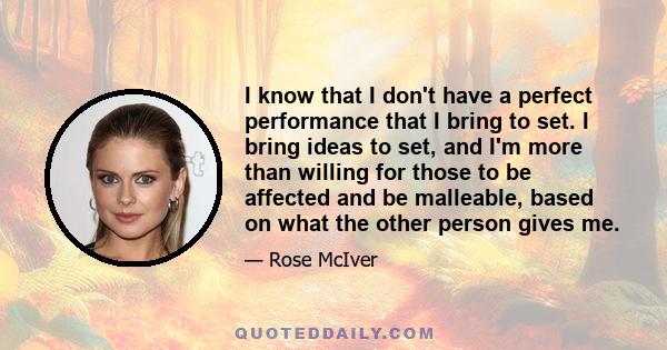 I know that I don't have a perfect performance that I bring to set. I bring ideas to set, and I'm more than willing for those to be affected and be malleable, based on what the other person gives me.