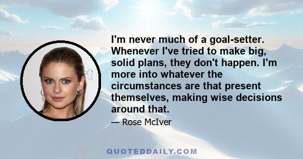 I'm never much of a goal-setter. Whenever I've tried to make big, solid plans, they don't happen. I'm more into whatever the circumstances are that present themselves, making wise decisions around that.