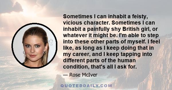 Sometimes I can inhabit a feisty, vicious character. Sometimes I can inhabit a painfully shy British girl, or whatever it might be. I'm able to step into these other parts of myself. I feel like, as long as I keep doing 