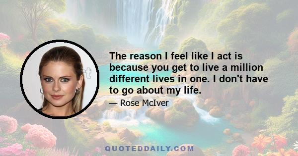 The reason I feel like I act is because you get to live a million different lives in one. I don't have to go about my life.