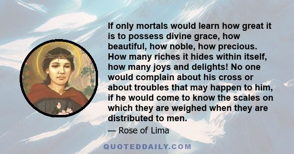 If only mortals would learn how great it is to possess divine grace, how beautiful, how noble, how precious. How many riches it hides within itself, how many joys and delights! No one would complain about his cross or