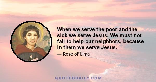 When we serve the poor and the sick we serve Jesus. We must not fail to help our neighbors, because in them we serve Jesus.